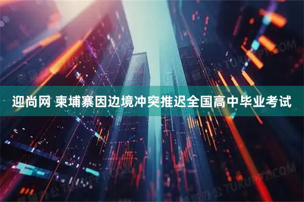 迎尚网 柬埔寨因边境冲突推迟全国高中毕业考试