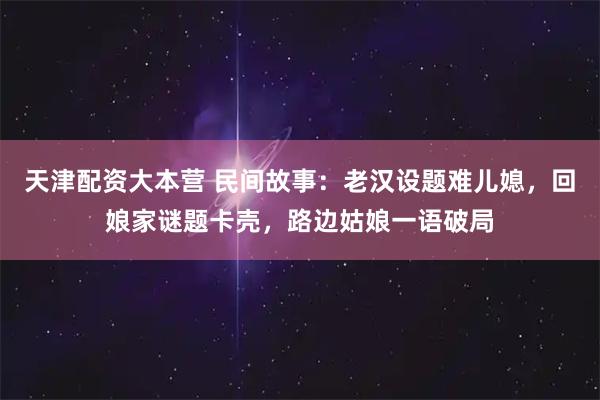 天津配资大本营 民间故事:老汉设题难儿媳,回娘家谜题卡壳,路边姑娘一语破局