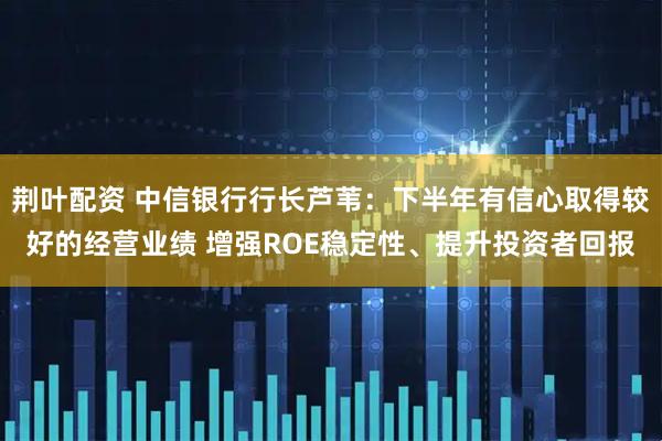 荆叶配资 中信银行行长芦苇：下半年有信心取得较好的经营业绩 增强ROE稳定性、提升投资者回报