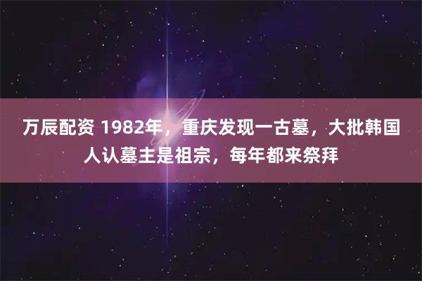 万辰配资 1982年，重庆发现一古墓，大批韩国人认墓主是祖宗，每年都来祭拜