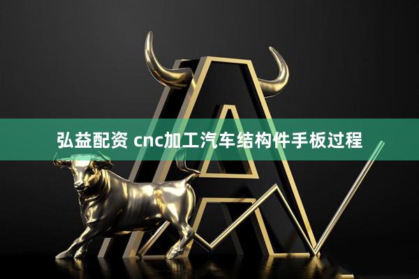弘益配资 cnc加工汽车结构件手板过程