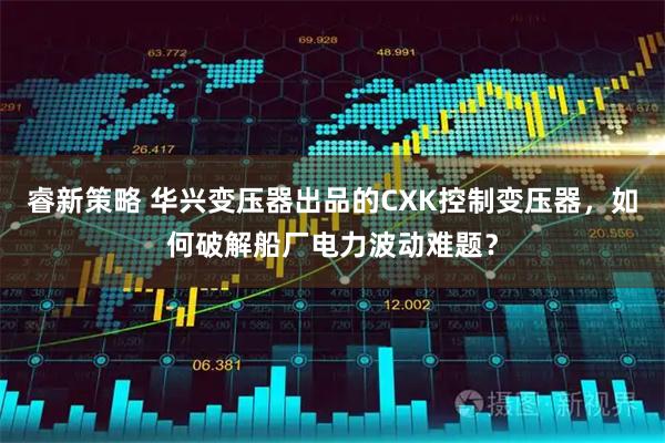 睿新策略 华兴变压器出品的CXK控制变压器，如何破解船厂电力波动难题？