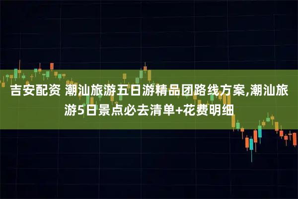 吉安配资 潮汕旅游五日游精品团路线方案,潮汕旅游5日景点必去清单+花费明细