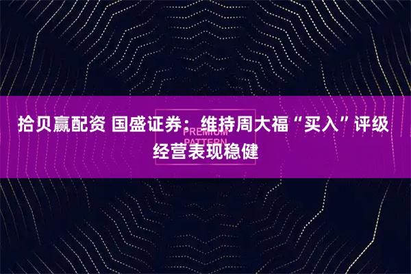 拾贝赢配资 国盛证券:维持周大福“买入”评级 经营表现稳健