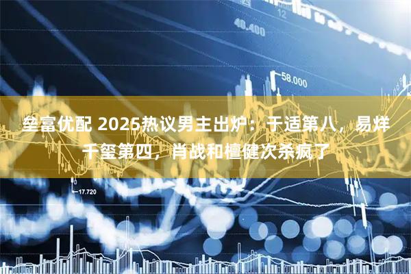 垒富优配 2025热议男主出炉：于适第八，易烊千玺第四，肖战和檀健次杀疯了