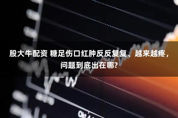 股大牛配资 糖足伤口红肿反反复复、越来越疼，问题到底出在哪?